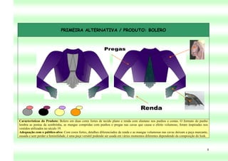 PRIMEIRA ALTERNATIVA / PRODUTO: BOLERO




Características do Produto: Bolero em duas cores fortes de tecido plano e renda com elastano nos punhos e costas. O formato do punho
lembra as pontas da sombrinha, as mangas compridas com punhos e pregas nas cavas que causa o efeito volumoso, foram inspiradas nos
vestidos utilizados no século 19.
Adequação com o público-alvo: Com cores fortes, detalhes diferenciados de renda e as mangas volumosas nas cavas deixam a peça marcante,
ousada e sem perder a feminilidade, é uma peça versátil podendo ser usada em vários momentos diferentes dependendo da composição do look.



                                                                                                                                        8
 