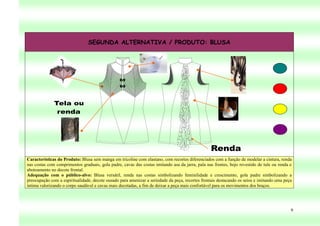 SEGUNDA ALTERNATIVA / PRODUTO: BLUSA




Características do Produto: Blusa sem manga em tricoline com elastano, com recortes diferenciados com a função de modelar a cintura, renda
nas costas com comprimentos graduais, gola padre, cavas das costas imitando asa da jarra, pala nas frentes, bojo revestido de tule ou renda e
abotoamento no decote frontal.
Adequação com o público-alvo: Blusa versátil, renda nas costas simbolizando feminilidade e crescimento, gola padre simbolizando a
preocupação com a espiritualidade, decote ousado para amenizar a seriedade da peça, recortes frontais destacando os seios e imitando uma peça
íntima valorizando o corpo saudável e cavas mais decotadas, a fim de deixar a peça mais confortável para os movimentos dos braços.




                                                                                                                                            9
 