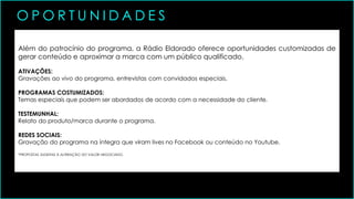 Além do patrocínio do programa, a Rádio Eldorado oferece oportunidades customizadas de
gerar conteúdo e aproximar a marca com um público qualificado.
ATIVAÇÕES:
Gravações ao vivo do programa, entrevistas com convidados especiais.
PROGRAMAS COSTUMIZADOS:
Temas especiais que podem ser abordados de acordo com a necessidade do cliente.
TESTEMUNHAL:
Relato do produto/marca durante o programa.
REDES SOCIAIS:
Gravação do programa na íntegra que viram lives no Facebook ou conteúdo no Youtube.
*PROPOSTAS SUGEITAS À ALTERAÇÃO DO VALOR NEGOCIADO.
O P O R T U N I D A D E S
 