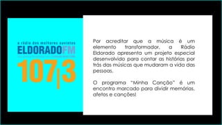 Por acreditar que a música é um
elemento transformador, a Rádio
Eldorado apresenta um projeto especial
desenvolvido para contar as histórias por
trás das músicas que mudaram a vida das
pessoas.
O programa “Minha Canção” é um
encontro marcado para dividir memórias,
afetos e canções!
 