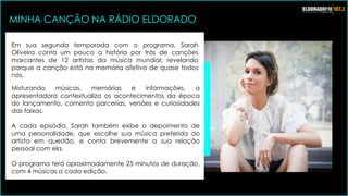 Em sua segunda temporada com o programa, Sarah
Oliveira conta um pouco a história por trás de canções
marcantes de 12 artistas da música mundial, revelando
porque a canção está na memória afetiva de quase todos
nós.
Misturando músicas, memórias e informações, a
apresentadora contextualiza os acontecimentos da época
do lançamento, comenta parcerias, versões e curiosidades
das faixas.
A cada episódio, Sarah também exibe o depoimento de
uma personalidade, que escolhe sua música preferida do
artista em questão, e conta brevemente a sua relação
pessoal com ela.
O programa terá aproximadamente 25 minutos de duração,
com 4 músicas a cada edição.
MINHA CANÇÃO NA RÁDIO ELDORADO
 