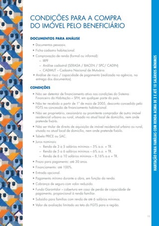 CoNDIções pARA A CoMpRA
Do	IMóVEL	PELo	BENEFICIÁRIo
dOcuMentOs para análise
 •	Documentos	pessoais.
 •	Ficha	cadastro	habitacional.
 •	Comprovação	de	renda	(formal	ou	informal):




                                                                                          habitação para famílias com renda acima de 3 e até 10 salários mínimos
     – IRpf
  	 –	 Análise	cadastral	(SERASA	/	BACEN	/	SPC/	CADIN)
     – CADMUT – Cadastro Nacional de Mutuário
 •	Análise	de	risco	/	capacidade	de	pagamento	(realizada	na	agência,	na	
   entrega	dos	documentos).

cOndições
 •	Não	ser	detentor	de	financiamento	ativo	nas	condições	do	Sistema	
   financeiro da habitação – sfh, em qualquer parte do país.
 •	Não	ter	recebido	a	partir	de	1º	de	maio	de	2005,	desconto	concedido	pelo	
   FGTS	na	concessão	de	financiamento	habitacional.
 •	Não	ser	proprietário,	cessionário	ou	promitente	comprador	de	outro	imóvel	
   residencial urbano ou rural, situado no atual local de domicílio, nem onde
   pretende	fixá-lo.
 •	Não	ser	titular	de	direito	de	aquisição	de	imóvel	residencial	urbano	ou	rural,	
   situado	no	atual	local	de	domicílio,	nem	onde	pretende	fixá-lo.
 •	Tabela	PRICE	ou	SAC.
 •	Juros	nominais:
  	 –	 Renda	de	3	a	5	salários	mínimos	–	5%	a.a.	+	TR.
  	 –	 Renda	de	5	a	6	salários	mínimos	–	6%	a.a.	+	TR.
  	 –	 Renda	de	6	a	10	salários	mínimos	–	8,16%	a.a	+	TR.
 •	Prazo	para	pagamento:	até	30	anos.	
 •	Financiamento:	até	100%.
 •	Entrada	opcional.
 •	Pagamento	mínimo	durante	a	obra,	em	função	da	renda.
 •	Cobrança	de	seguro	com	valor	reduzido.
 •	Fundo	Garantidor	–	cobertura	em	caso	de	perda	de	capacidade	de	
   pagamento,	proporcional	à	renda	familiar.
 •	Subsídio	para	famílias	com	renda	de	até	6	salários	mínimos.
 •	Valor	de	avaliação	limitado	ao	teto	do	FGTS	para	a	região.


                                                                                     15
 