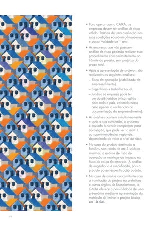 •	Para	operar	com	a	CAIXA,	as	
       empresas devem ter análise de risco
       válida. Trata-se de uma avaliação das
       suas	condições	econômico-financeiras	
       e possui validade de 1 ano.
     •	As	empresas	que	não	possuem	
       análise de risco poderão realizar esse
       procedimento concomitantemente ao
       trâmite	do	projeto,	sem	prejuízo	do	
       prazo total.
     •	Após	a	apresentação	de	projetos,	são	
       realizadas as seguintes análises:
       –	Risco	da	operação	(viabilidade	do	
         empreendimento).
       – engenharia e trabalho social.
       –	Jurídica	(a	empresa	pode	ter	
         um	dossiê	jurídico	único,	válido	
         para todo o país, cabendo nesse
         caso apenas a verificação da
         documentação	do	empreendimento).
     •	As	análises	ocorrem	simultaneamente	
       e após a sua conclusão, o processo
       é	enviado	à	alçada	competente	para	
       aprovação, que pode ser: a matriz
       ou	superintendências	regionais,	
       dependendo do valor e nível de risco.
     •	No	caso	do	produto	destinado	a	
       famílias com renda de até 3 salários
       mínimos, a análise de risco da
       operação se restringe ao impacto no
       fluxo	de	caixa	da	empresa.	A	análise	
       de engenharia é simplificada, pois o
       produto possui especificação padrão.
     •	No	caso	de	análise	concomitante	com	
       a tramitação do projeto na prefeitura
       e outros órgãos de licenciamento, a
       CAIXA oferece a possibilidade de uma
       pré-análise mediante apresentação da
       matrícula do imóvel e projeto básico
       em 10 dias.



18
 