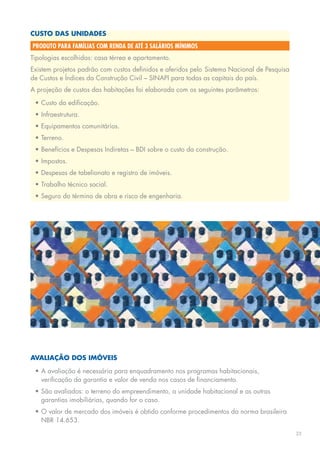 custO das unidades
produto para famílias com renda de até 3 salários mínimos
Tipologias escolhidas: casa térrea e apartamento.
Existem	projetos	padrão	com	custos	definidos	e	aferidos	pelo		
                                                             Sistema	Nacional	de	Pesquisa	
de Custos e índices da Construção Civil – sINApI para todas as capitais do país.
A	projeção	de	custos	das	habitações	foi	elaborada	com	os	seguintes	parâmetros:

 •	Custo	da	edificação.
 •	Infraestrutura.
 •	Equipamentos	comunitários.
 •	Terreno.
 •	Benefícios	e	Despesas	Indiretas	–	BDI	sobre	o	custo	da	construção.
 •	Impostos.
 •	Despesas	de	tabelionato	e	registro	de	imóveis.
 •	Trabalho	técnico	social.
 •	Seguro	do	término	de	obra	e	risco	de	engenharia.




avaliaçãO dOs iMóveis

 •	A	avaliação	é	necessária	para	enquadramento	nos	programas	habitacionais,	
   verificação da garantia e valor de venda nos casos de financiamento.
 •	São	avaliados:	o	terreno	do	empreendimento,	a	unidade	habitacional	e	as	outras	
   garantias imobiliárias, quando for o caso.
 •	o	valor	de	mercado	dos	imóveis	é	obtido	conforme	procedimentos	da	norma	brasileira	
   NBR 14.653.
                                                                                             23
 