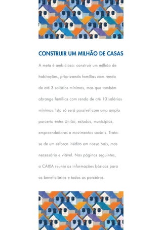 Construir um milhão de Casas

A meta é ambiciosa: construir um milhão de

habitações, priorizando famílias com renda

de até 3 salários mínimos, mas que também

abrange famílias com renda de até 10 salários

mínimos. Isto só será possível com uma ampla

parceria entre União, estados, municípios,

empreendedores e movimentos sociais. Trata-

se de um esforço inédito em nosso país, mas

necessário e viável. Nas páginas seguintes,

a CAIXA reuniu as informações básicas para

os beneficiários e todos os parceiros.
 