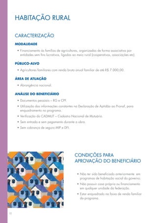 hABITAção RURAl

     CARACTeRIZAção
     MOdalidade

      •	Financiamento	às	famílias	de	agricultores,	organizadas	de	forma	associativa	por	
        entidades	sem	fins	lucrativos,	ligadas	ao	meio	rural	(cooperativas,	associações	etc).

     públicO-alvO

      •	Agricultores	familiares	com	renda	bruta	anual	familiar	de	até	R$	7.000,00.

     área de atuaçãO

      •	Abrangência	nacional.

     análise dO beneficiáriO

      •	Documentos	pessoais	–	RG	e	CPF.
      •	Utilização	das	informações	constantes	na	Declaração	de	Aptidão	ao	Pronaf,	para	
        enquadramento no programa.
      •	Verificação	do	CADMUT	–	Cadastro	Nacional	de	Mutuário.
      •	Sem	entrada	e	sem	pagamento	durante	a	obra.
      •	Sem	cobrança	de	seguro	MIP	e	DFI.




                                                CoNDIções pARA
                                                APRoVAção	Do	BENEFICIÁRIo

                                                  •	Não	ter	sido	beneficiado	anteriormente		em	
                                                    programas de habitação social do governo.
                                                  •	Não	possuir	casa	própria	ou	financiamento	
                                                    em qualquer unidade da federação.
                                                  •	Estar	enquadrado	na	faixa	de	renda	familiar	
                                                    do programa.



32
 