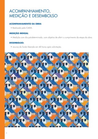 ACoMpANhAMeNTo,
    MeDIção e DeseMBolso
    acOMpanhaMentO da Obra

     •	Realizado	pela	CAIXA.

    MediçãO Mensal

     •	Medição	com	dia	pré-determinado,	com	objetivo	de	aferir	o	cumprimento	da	etapa	da	obra.	

    deseMbOlsO:

     •	recurso do fundo liberado em 48 horas após solicitação.




8
 