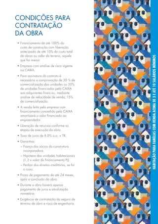 CoNDIções pARA
CoNTRATAção
DA oBRA
•	Financiamento	de	até	100%	do	
  custo de construção com liberação
  antecipada	de	até	10%	do	custo	total	
  de obras ou valor do terreno, aquele




                                                   habitação para famílias com renda acima de 3 e até 10 salários mínimos
  que for menor.
•	Empresa	com	análise	de	risco	vigente	
  na CAIXA.
•	Para	assinatura	do	contrato	é	
  necessária	a	comprovação	de	30	%	de	
  comercialização	das	unidades	ou	20%	
  de unidades financiadas pela CAIXA
  aos adquirentes finais ou, mediante
  análise	de	velocidade	de	venda,	15%	
  de comercialização.
•	A	venda	feita	pela	empresa	com	
  financiamento concedido pela CAIXA
  amortizará o valor financiado ao
  empreendedor.
•	Liberação	de	recursos	conforme	as	
  etapas	de	execução	da	obra.
•	Taxa	de	juros	de	8,0%	a.a.	+	TR.
•	Garantias:
  – fiança dos sócios da construtora
    incorporadora.
  – hipoteca das unidades habitacionais
    (1,3	x	valor	do	financiamento	PJ).
  – penhor dos direitos creditórios, se for
    o caso.
•	Prazo	de	pagamento	de	até	24	meses,	
  após a conclusão da obra.
•	Durante	a	obra	haverá	apenas	
  pagamento de juros e atualização
  monetária.
•	Exigência	de	contratação	do	seguro	de	
  término de obra e risco de engenharia.


                                              15
 