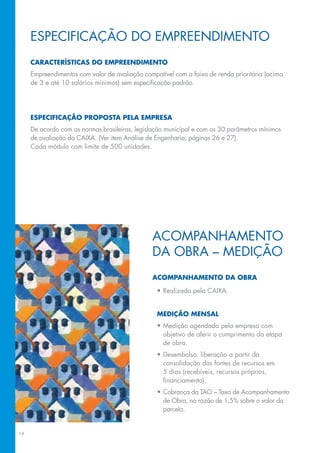 espeCIfICAção Do eMpReeNDIMeNTo
     características dO eMpreendiMentO
     Empreendimentos	com	valor	de	avaliação	compatível	com	a	faixa	de	renda	prioritária	(acima	
     de	3	e	até	10	salários	mínimos)	sem	especificação	padrão.	




     especificaçãO prOpOsta pela eMpresa
     De	acordo	com	as	normas	brasileiras,	legislação	municipal	e	com	os	30	parâmetros	mínimos	
     de	avaliação	da	CAIXA.	(Ver	item	Análise	de	Engenharia,	páginas	26	e	27).	
     Cada módulo com limite de 500 unidades.




                                                ACoMpANhAMeNTo
                                                DA oBRA – MeDIção
                                                acOMpanhaMentO da Obra

                                                 •	Realizado	pela	CAIXA.


                                                 MediçãO Mensal
                                                 •	Medição	agendada	pela	empresa	com	
                                                   objetivo de aferir o cumprimento da etapa
                                                   de obra.
                                                 •	Desembolso:	liberação	a	partir	da	
                                                   consolidação das fontes de recursos em
                                                   5	dias	(recebíveis,	recursos	próprios,	
                                                   financiamento).
                                                 •	Cobrança	da	TAo	–	Taxa	de	Acompanhamento	
                                                   de	obra,	na	razão	de	1,5%	sobre	o	valor	da	
                                                   parcela.


14
 