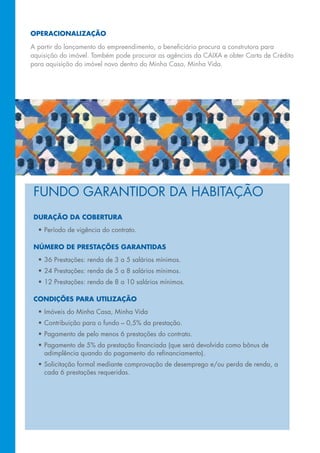 OperaciOnalizaçãO

A partir do lançamento do empreendimento, o beneficiário procura a construtora para
aquisição	do	imóvel.	Também	pode	procurar	as	agências	da	CAIXA	e	obter	Carta	de	Crédito	
para	aquisição	do	imóvel	novo	dentro	do	Minha	Casa,	Minha	Vida.




 FUNDo	GARANTIDoR	DA	hABITAção
 duraçãO da cObertura
  •	Período	de	vigência	do	contrato.

 núMerO de prestações garantidas
  •		 6 prestações: renda de 3 a 5 salários mínimos.
    3
  •		 4	Prestações:	renda	de	5	a	8	salários	mínimos.
    2
  •		 2	Prestações:	renda	de	8	a	10	salários	mínimos.
    1

 cOndições para utilizaçãO
  •	Imóveis	do	Minha	Casa,	Minha	Vida
  •	Contribuição	para	o	fundo	–	0,5%	da	prestação.
  •	Pagamento	de	pelo	menos	6	prestações	do	contrato.
  •	Pagamento	de	5%	da	prestação	financiada	(que	será	devolvida	como	bônus	de	
    adimplência	quando	do	pagamento	do	refinanciamento).
  •	Solicitação	formal	mediante	comprovação	de	desemprego	e/ou	perda	de	renda,	a	
    cada 6 prestações requeridas.
 