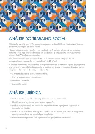 ANálIse Do TRABAlho soCIAl
     o trabalho social é uma ação fundamental para a sustentabilidade das intervenções que
     envolvem	população	de	baixa	renda.
     No produto destinado a famílias com renda de até 3 salários mínimos é necessário o
     trabalho social nos empreendimentos em condomínio e está previsto um investimento
     mínimo	de	0,5%	sobre	valor	da	obra.
     Nos	financiamentos	com	recursos	do	FGTS,	o	trabalho	social	está	previsto	em	
     empreendimentos com valor da unidade de até R$ 40mil.
     A análise do trabalho social verifica o enquadramento do projeto nas regras do programa,
     visa garantir a efetividade da operação e consiste em avaliar a proposta de ações sociais
     integrantes do empreendimento, considerando:

      •	Capacitação	para	o	convívio	comunitário.
      •	Uso	de	equipamentos	comunitários.
      •	Educação	ambiental.
      •	Integração	social.



     ANálIse JURíDICA
      •	Verifica	a	situação	jurídica	da	empresa	e	de	seus	representantes.
      •	Identifica	riscos	legais	que	impactem	na	operação.
      •	Verifica	a	regularidade	do	terreno	do	empreendimento,	agregando	segurança	à	
        transação imobiliária.
      •	Verifica	a	conformidade	dos	registros	imobiliários	existentes	com	vistas	a	assegurar	a	
        correta	transferência	da	propriedade	imobiliária.
      •	Avalia	eventuais	passivos	com	repercussão	na	propriedade	imobiliária.




26
 