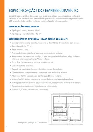 espeCIfICAção Do eMpReeNDIMeNTo
    Casas térreas ou prédios de acordo com as características, especificações e custos pré-
    definidos. Com limites de até 500 unidades por módulo, ou condomínios segmentados em
    250	unidades.	Não	incidem	custos	de	comercialização	e	incorporação.

    especificaçãO padrOnizada

     •	Tipologia	1	–	casa	térrea	–	35	m2.
     •	Tipologia	2	–	apartamento	–	42	m2.

    especificaçãO da tipOlOgia 1 (casa térrea cOM 35 m2)

     •	Compartimentos:	sala,	cozinha,	banheiro,	2	dormitórios,	área	externa	com	tanque.
     •	Área	da	unidade:	35	m2.
     •	Área	interna:	32	m2.
     •	Piso:	cerâmico	na	cozinha	e	banheiro,	cimentado	no	restante.
     •	Revestimento	de	alvenarias:	azulejo	1,50m	nas	paredes	hidráulicas	e	box.	Reboco	
       interno	e	externo	com	pintura	PVA	no	restante.
     •	Forro:	laje	de	concreto	ou	forro	de	madeira	ou	pvc.
     •	Cobertura:	telha	cerâmica.
     •	Esquadrias:	janelas	de	ferro	ou	alumínio	e	portas	de	madeira.
     •	Dimensões	dos	compartimentos:	compatível	com	mobiliário	mínimo.
     •	Pé-direito:	2,20m	na	cozinha	e	banheiro,	2,50m	no	restante.
     •	Instalações	hidráulicas:	número	de	pontos	definido,	medição	independente.
     •	Instalações	elétricas:	número	de	pontos	definido,	especificação	mínima	de	materiais.
     •	Aquecimento	solar/térmico:	instalação	de	kit	completo.
     •	Passeio:	0,50m	no	perímetro	da	construção.




               Exemplo	da	tipologia	1	–	Casa	térrea

6
 