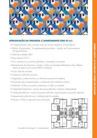 especificaçãO da tipOlOgia 2 (apartaMentO cOM 42 m2)




                                                                                              habitação para famílias com renda de até 3 salários mínimos
 •	Compartimentos:	sala,	cozinha,	área	de	serviço,	banheiro,	2	dormitórios.
 •	Prédio:	4	pavimentos,	16	apartamentos	por	bloco	–	opção:	até	5	pavimentos	e	
   20	apartamentos.
 •	Área	da	unidade:	42m2.
 •	Área	interna:	37	m².
 •	Piso:	cerâmico	na	cozinha	e	banheiro,	cimentado	no	restante.
 •	Revestimento	de	alvenarias:	azulejo	1,50m	nas	paredes	hidráulicas	e	box.	Reboco	
   interno	e	externo	com	pintura	PVA	no	restante.
 •	Forro:	laje	de	concreto.
 •	Cobertura:	telha	fibrocimento.
 •	Esquadrias:	janelas	de	ferro	ou	alumínio	e	portas	de	madeira.
 •	Dimensões	dos	compartimentos:	compatível	com	mobiliário	mínimo.
 •	Pé-direito:	2,20m	na	cozinha	e	banheiro,	2,40m	no	restante.
 •	Instalações	hidráulicas:	número	de	pontos	definido,	medição	independente.
 •	Instalações	elétricas:	número	de	pontos	definido,	especificação	mínima	de	materiais.
 •	Aquecimento	solar/térmico:	instalação	de	kit	completo.
 •	Passeio:	0,50m	no	perímetro	da	construção.




          Exemplo	da	tipologia	2	–	Apartamento

                                                                                          7
 