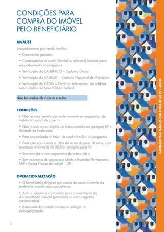 CONDIÇÕES PARA
     COMPRA DO IMÓVEL
     PELO BENEFICIÁRIO
     ANÁLISE
     Enquadramento por renda familiar:
      • Documentos pessoais.
      • Comprovação de renda (formal ou informal) somente para
      enquadramento no programa.
      • Verificação do CADÚNICO – Cadastro Único.
      • Verificação do CADMUT – Cadastro Nacional de Mutuários.




                                                                     HABITAÇÃO PARA FAMÍLIAS COM RENDA DE ATÉ R$ 1.600,00
      • Verificação do CADIN – Cadastro Informativo de créditos
      não quitados do Setor Público Federal.


     Não há análise de risco de crédito.


     CONDIÇÕES
      • Não ter sido beneficiado anteriormente em programas de
      habitação social do governo.
      • Não possuir casa própria ou financiamento em qualquer UF –
      Unidade da Federação.
      • Estar enquadrado na faixa de renda familiar do programa.
      • Prestação equivalente a 10% da renda durante 10 anos, com
      prestação mínima de R$ 50,00, corrigida pela TR.
      • Sem entrada e sem pagamento durante a obra.
      • Sem cobrança de seguro por Morte e Invalidez Permanente –
      MIP e Danos Físicos do Imóvel – DFI.


     OPERACIONALIZAÇÃO
      • O beneficiário dirige-se aos postos de cadastramento da
      prefeitura, estado para cadastrar-se.
      • Após a seleção é convocado para apresentação da
      documentação pessoal (prefeitura ou outros agentes
      credenciados).
      • Assinatura do contrato ocorre na entrega do
      empreendimento.


12
 