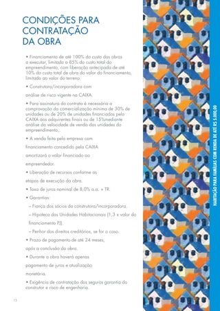 CONDIÇÕES PARA
     CONTRATAÇÃO
     DA OBRA
     • Financiamento de até 100% do custo das obras
     a executar, limitado a 85% do custo total do
     empreendimento, com liberação antecipada de até
     10% do custo total de obra do valor do financiamento,
     limitado ao valor do terreno.
     • Construtora/incorporadora com
     análise de risco vigente na CAIXA.
     • Para assinatura do contrato é necessária a




                                                              HABITAÇÃO PARA FAMÍLIAS COM RENDA DE ATÉ R$ 5.000,00
     comprovação da comercialização mínima de 30% de
     unidades ou de 20% de unidades financiadas pela
     CAIXA aos adquirentes finais ou de 15%mediante
     análise da velocidade de venda das unidades do
     empreendimento,.
     • A venda feita pela empresa com
     financiamento concedido pela CAIXA
     amortizará o valor financiado ao
     empreendedor.
     • Liberação de recursos conforme as
     etapas de execução da obra.
     • Taxa de juros nominal de 8,0% a.a. + TR.
     • Garantias:
      – Fiança dos sócios da construtora/incorporadora.
      – Hipoteca das Unidades Habitacionais (1,3 x valor do
      financiamento PJ).
      – Penhor dos direitos creditórios, se for o caso.
     • Prazo de pagamento de até 24 meses,
     após a conclusão da obra.
     • Durante a obra haverá apenas
     pagamento de juros e atualização
     monetária.
     • Exigência de contratação dos seguros garantia do
     construtor e risco de engenharia.

15
 