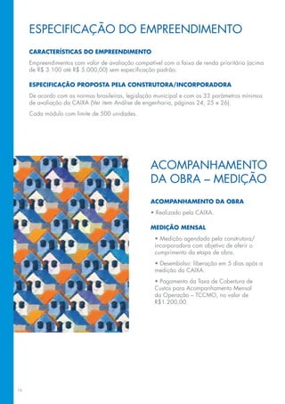 ESPECIFICAÇÃO DO EMPREENDIMENTO
     CARACTERÍSTICAS DO EMPREENDIMENTO
     Empreendimentos com valor de avaliação compatível com a faixa de renda prioritária (acima
     de R$ 3.100 até R$ 5.000,00) sem especificação padrão.

     ESPECIFICAÇÃO PROPOSTA PELA CONSTRUTORA/INCORPORADORA
     De acordo com as normas brasileiras, legislação municipal e com os 33 parâmetros mínimos
     de avaliação da CAIXA (Ver item Análise de engenharia, páginas 24, 25 e 26).
     Cada módulo com limite de 500 unidades.




                                                   ACOMPANHAMENTO
                                                   DA OBRA – MEDIÇÃO
                                                   ACOMPANHAMENTO DA OBRA
                                                   • Realizado pela CAIXA.

                                                   MEDIÇÃO MENSAL
                                                    • Medição agendada pela construtora/
                                                    incorporadora com objetivo de aferir o
                                                    cumprimento da etapa de obra.
                                                    • Desembolso: liberação em 5 dias após a
                                                    medição da CAIXA.
                                                    • Pagamento da Taxa de Cobertura de
                                                    Custos para Acompanhamento Mensal
                                                    da Operação – TCCMO, no valor de
                                                    R$1.200,00.




16
 