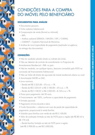 CONDIÇÕES PARA A COMPRA
     DO IMÓVEL PELO BENEFICIÁRIO
     DOCUMENTOS PARA ANÁLISE
      • Documentos pessoais.
      • Ficha cadastro habitacional.
      • Comprovação de renda (formal ou informal):
       – IRPF;
       – Análise cadastral (SERASA / BACEN / SPC / CADIN);
       – CADMUT – Cadastro Nacional de Mutuários.
      • Análise de risco/capacidade de pagamento (realizada na agência,




                                                                                         HABITAÇÃO PARA FAMÍLIAS COM RENDA DE ATÉ R$ 5.000,00
      na entrega dos documentos).


     CONDIÇÕES
      • Não ter recebido subsídio direto ou indireto da União.
      • Não ser detentor de contrato de arrendamento no Programa de
      Arrendamento Residencial – PAR, no país.
      • Não ter recebido, em qualquer época, desconto concedido pelo FGTS na
      concessão de financiamento habitacional.
      • Não ser titular de direito de aquisição de imóvel residencial urbano ou rural.
      • Amortização SACRE ou SAC.
      • Juros nominais:
       – Renda até R$ 2.325,00 – 5% a.a. + TR.
       – Renda de R$ 2.325,01 a R$ 3.100,00 – 6% a.a. + TR.
       – Renda de R$ 3.100,01 a R$ 5.000,00 – 8,16% a.a + TR.
      • Prazo para pagamento: até 30 anos.
      • Financiamento: até 100%, conforme a capacidade de pagamento.
      • Entrada opcional.
      • Pagamento mínimo durante a obra.
      • Fundo Garantidor – cobertura em caso de perda de capacidade de
      pagamento, proporcional à renda familiar.
      • Subsídio para famílias com renda de até R$ 3.100,00.
      • Valor de avaliação limitado ao teto do FGTS para a região (de R$ 80 mil a
      R$ 170 mil).
       – Renda familiar limitada ao teto do FGTS para a região
       (até R$ 3.900,00 ou até R$ 5.000,00).
17
 