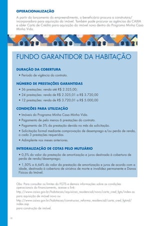 OPERACIONALIZAÇÃO
     A partir do lançamento do empreendimento, o beneficiário procura a construtora/
     incorporadora para aquisição do imóvel. Também pode procurar as agências da CAIXA
     e obter Carta de Crédito para aquisição do imóvel novo dentro do Programa Minha Casa
     Minha Vida.




     FUNDO GARANTIDOR DA HABITAÇÃO
     DURAÇÃO DA COBERTURA
      • Período de vigência do contrato.

     NÚMERO DE PRESTAÇÕES GARANTIDAS
      • 36 prestações: renda até R$ 2.325,00;
      • 24 prestações: renda de R$ 2.325,01 a R$ 3.720,00
      • 12 prestações: renda de R$ 3.720,01 a R$ 5.000,00

     CONDIÇÕES PARA UTILIZAÇÃO
      • Imóveis do Programa Minha Casa Minha Vida.
      • Pagamento de pelo menos 6 prestações do contrato.
      • Pagamento de 5% da prestação devida no mês da solicitação.
      • Solicitação formal mediante comprovação de desemprego e/ou perda de renda,
      a cada 3 prestações requeridas.
      • Adimplente nos meses anteriores.

     INTEGRALIZAÇÃO DE COTAS PELO MUTUÁRIO
      • 0,5% do valor da prestação de amortização e juros destinada à cobertura de
      perda de renda/desemprego;
      • 1,50% a 6,64% do valor da prestação de amortização e juros de acordo com a
      idade, destinada à cobertura de sinistros de morte e invalidez permanente e Danos
      Físicos do Imóvel.


     Obs: Para consultar os limites do FGTS e demais informações sobre as condições
     operacionais do financiamento, acesse o link:
     http://www.caixa.gov.br/habitacao/aquisicao_residencial/novo/carta_cred_fgts/index.as
     para aquisição de imóvel novo ou
     http://www.caixa.gov.br/habitacao/construcao_reforma_residencial/carta_cred_fgtind/
     index.asp
     para construção de imóvel.


18
 