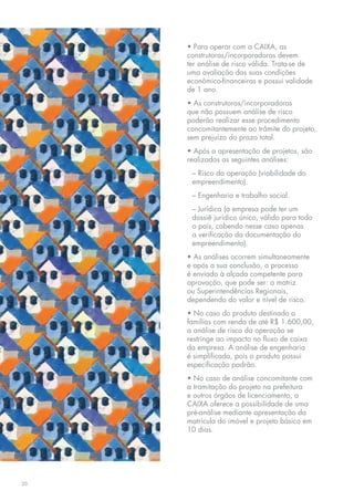 • Para operar com a CAIXA, as
     construtoras/incorporadoras devem
     ter análise de risco válida. Trata-se de
     uma avaliação das suas condições
     econômico-financeiras e possui validade
     de 1 ano.
     • As construtoras/incorporadoras
     que não possuem análise de risco
     poderão realizar esse procedimento
     concomitantemente ao trâmite do projeto,
     sem prejuízo do prazo total.
     • Após a apresentação de projetos, são
     realizadas as seguintes análises:
      – Risco da operação (viabilidade do
      empreendimento).
      – Engenharia e trabalho social.
      – Jurídica (a empresa pode ter um
      dossiê jurídico único, válido para todo
      o país, cabendo nesse caso apenas
      a verificação da documentação do
      empreendimento).
     • As análises ocorrem simultaneamente
     e após a sua conclusão, o processo
     é enviado à alçada competente para
     aprovação, que pode ser: a matriz
     ou Superintendências Regionais,
     dependendo do valor e nível de risco.
     • No caso do produto destinado a
     famílias com renda de até R$ 1.600,00,
     a análise de risco da operação se
     restringe ao impacto no fluxo de caixa
     da empresa. A análise de engenharia
     é simplificada, pois o produto possui
     especificação padrão.
     • No caso de análise concomitante com
     a tramitação do projeto na prefeitura
     e outros órgãos de licenciamento, a
     CAIXA oferece a possibilidade de uma
     pré-análise mediante apresentação da
     matrícula do imóvel e projeto básico em
     10 dias.




20
 