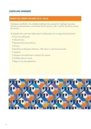 CUSTO DAS UNIDADES


     PRODUTO PARA FAMÍLIAS COM RENDA ATÉ R$ 1.600,00

      Tipologias escolhidas: As unidades habitacionais apresentam tipologia de casas
      térreas ou apartamentos, constituídos de 02 quartos, sala, cozinha, banheiro e área
      de serviço.

      A projeção de custos das habitações foi elaborada com os seguintes parâmetros:
       • Custo da edificação.
       • Infraestrutura.
       • Equipamentos comunitários.
       • Terreno.
       • Benefícios e Despesas Indiretas – BDI sobre o custo da construção.
       • Impostos.
       • Despesas de tabelionato e registro de imóveis.
       • Trabalho técnico social.
       • Seguro risco de engenharia.




25
 