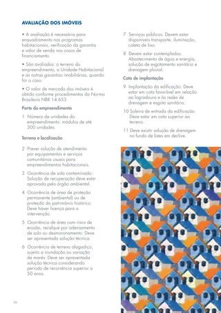 AVALIAÇÃO DOS IMÓVEIS

     • A avaliação é necessária para              7 Serviços públicos: Devem estar
     enquadramento nos programas                    disponíveis transporte, iluminação,
     habitacionais, verificação da garantia         coleta de lixo.
     e valor de venda nos casos de
     financiamento.                               8 Devem estar contemplados:
                                                    Abastecimento de água e energia,
     • São avaliados: o terreno do                  solução de esgotamento sanitário e
     empreendimento, a Unidade Habitacional         drenagem pluvial.
     e as outras garantias imobiliárias, quando
     for o caso.                                  Cota de implantação

     • O valor de mercado dos imóveis é           9 Implantação da edificação: Deve
     obtido conforme procedimentos da Norma         estar em cota favorável em relação
     Brasileira NBR 14.653.                         ao logradouro e às redes de
                                                    drenagem e esgoto sanitário.
     Porte do empreendimento
                                                  10 Soleira de entrada da edificação:
     1 Número de unidades do                         Deve estar em cota superior ao
       empreendimento: módulos de até                terreno.
       300 unidades.
                                                  11 Deve existir solução de drenagem
     Terreno e localização                           no fundo de lotes em declive.

     2 Prever solução de atendimento
       por equipamentos e serviços
       comunitários usuais para
       empreendimentos habitacionais.
     3 Ocorrência de solo contaminado:
       Solução de recuperação deve estar
       aprovada pelo órgão ambiental.
     4 Ocorrência de área de proteção
       permanente (ambiental) ou de
       proteção do patrimônio histórico:
       Deve haver licença para a
       intervenção.
     5 Ocorrência de área com risco de
       erosão, recalque por adensamento
       de solo ou desmoronamento: Deve
       ser apresentada solução técnica.
     6 Ocorrência de terreno alagadiço,
       sujeito a inundação ou variação
       de marés: Deve ser apresentada
       solução técnica considerando
       período de recorrência superior a
       50 anos.




26
 