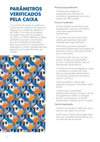 PARÂMETROS
                                                  Porte do empreendimento
                                                   • Número de unidades do
     VERIFICADOS                                   empreendimento sob forma de
                                                   condomínio: segmentados em número

     PELA CAIXA                                    máximo de 300 unidades.
                                                  Terreno e localização
     A aprovação do projeto na prefeitura e
                                                   • Prever solução de atendimento por
     o licenciamento ambiental são elementos
                                                   equipamentos e serviços comunitários
     referenciais na análise de engenharia
                                                   usuais para empreendimentos
     da CAIXA. Como não há um padrão
                                                   habitacionais.
     de exigência por parte dos estados e
     municípios, a CAIXA trabalha com alguns       • Ocorrência de solo contaminado:
     parâmetros de projeto e localização,          solução de recuperação deve estar
     que são considerados fundamentais             aprovada pelo órgão ambiental.
     para a aprovação do empreendimento,
     observados os critérios estabelecidos pela    • Ocorrência de área de proteção
     legislação local e pelo Ministério das        permanente (ambiental) ou de proteção do
     Cidades.                                      patrimônio histórico: deve haver licença
                                                   para a intervenção.
                                                   • Ocorrência de área com risco de
                                                   erosão, recalque por adensamento
                                                   de solo ou desmoronamento: deve ser
                                                   apresentada solução técnica.
                                                   • Ocorrência de terreno alagadiço, sujeito
                                                   a inundação ou variação de marés:
                                                   deve ser apresentada solução técnica
                                                   considerando período de recorrência
                                                   superior a 50 anos.
                                                   • Serviços públicos: devem estar
                                                   disponíveis transporte, iluminação, coleta
                                                   de lixo.
                                                   • Devem estar contemplados:
                                                   abastecimento de água e energia, solução
                                                   de esgotamento sanitário e drenagem
                                                   pluvial, vias de acesso e circulação
                                                   pavimentadas, calçadas, guias e sarjetas.
                                                  Cota de implantação
                                                   • Soleira de entrada da edificação: deve
                                                   estar em cota superior ao terreno.
                                                   • Deve existir solução de drenagem para
                                                   lotes com nível abaixo do greide da rua e
                                                   no fundo de lotes em declive.




27
 