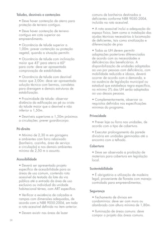 Taludes, desníveis e contenções                 comuns de banheiros destinados a
                                                     deficientes conforme NBR 9050:2004,
      • Deve haver contenção de aterro para          incluída na rota acessível.
      proteção de terreno contíguo.
                                                     • A rota acessível inclui a adequação do
      • Deve haver contenção de terreno              espaço físico, bem como a instalação das
      contíguo em cota superior ao                   ajudas técnicas necessárias à locomoção
      empreendimento.                                de deficientes, tais como sinalização e
      • Ocorrência de talude superior a              diferenciação de piso
      1,00m: prever contenção ou proteção            • Todas as UH devem permitir
      vegetal, quando a situação permitir.           adaptações posteriores diferenciadas
      • Ocorrência de talude com inclinação          de acordo com as necessidades e
      maior que 45º para aterro e 60º                deficiências dos beneficiários. A
      para corte: deve ser apresentada               disponibilização de unidades adaptadas
      comprovação de estabilidade.                   ao uso por pessoas com deficiência, com
                                                     mobilidade reduzida e idosos, deverá
      • Ocorrência de talude com desnível            ocorrer de acordo com a demanda, e
      maior que 3,00m: deve ser apresentada          na ausência de legislação municipal ou
      solução técnica com bermas, canaletas          estadual que estabeleça regra específica,
      para drenagem e demais estruturas de           no mínimo 3% das UH serão adaptadas
      estabilização.                                 ao uso dessas pessoas.
      • Proximidade de talude: observar              • Complementarmente, observar os
      distância da edificação ao pé ou crista        requisitos definidos nas especificações
      do talude maior que o desnível e não           mínimas do programa.
      inferior a 1,50m.
      • Desníveis superiores a 1,50m próximos       Privacidade
      a circulações: prever guarda-corpo.            • Prever laje ou forro nas unidades, de
                                                     acordo com o tipo de cobertura.
     Pé-direito
                                                     • Executar prolongamento da parede
      • Mínimo de 2,30 m em garagens                 divisória em unidades geminadas até o
      e ambientes com forro rebaixado                encontro com o telhado.
      (banheiro, cozinha, área de serviço
      e circulação) e nos demais ambientes          Cobertura
      mínimo de 2,50 m o assunto.                    • Deve ser observada a proibição de
                                                     materiais para cobertura em legislação
     Acessibilidade                                  local.
      • Deverá ser apresentado projeto
      específico de acessibilidade para as          Sustentabilidade
      áreas de uso comum, contendo rota              • É obrigatória a utilização de madeira
      acessível da testada do lote da via            legal, proveniente de floresta com manejo
      pública até a entrada da área de uso           controlado para empreendimentos.
      exclusivo ou individual da unidade
      habitacional térrea, com ART específica.
                                                    Segurança
      • Verificar a existência de calçadas e
      rampas com dimensões adequadas, de             • Fechamento de divisas em
      acordo com a NBR 9050:2004, em toda            condomínios: deve ser com muro ou
      a rota acessível definida no item anterior.    alambrado com altura mínima de 1,80m.

      • Devem existir nas áreas de lazer             • Iluminação de áreas comuns: deve
                                                     compor o projeto das áreas comuns.
28
 