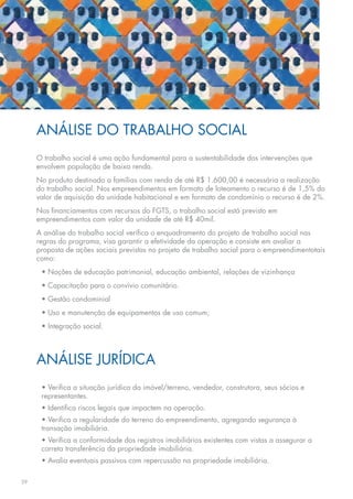 ANÁLISE DO TRABALHO SOCIAL
     O trabalho social é uma ação fundamental para a sustentabilidade das intervenções que
     envolvem população de baixa renda.
     No produto destinado a famílias com renda de até R$ 1.600,00 é necessária a realização
     do trabalho social. Nos empreendimentos em formato de loteamento o recurso é de 1,5% do
     valor de aquisição da unidade habitacional e em formato de condomínio o recurso é de 2%.
     Nos financiamentos com recursos do FGTS, o trabalho social está previsto em
     empreendimentos com valor da unidade de até R$ 40mil.
     A análise do trabalho social verifica o enquadramento do projeto de trabalho social nas
     regras do programa, visa garantir a efetividade da operação e consiste em avaliar a
     proposta de ações sociais previstas no projeto de trabalho social para o empreendimentotais
     como:
      • Noções de educação patrimonial, educação ambiental, relações de vizinhança
      • Capacitação para o convívio comunitário.
      • Gestão condominial
      • Uso e manutenção de equipamentos de uso comum;
      • Integração social.




     ANÁLISE JURÍDICA
      • Verifica a situação jurídica da imóvel/terreno, vendedor, construtora, seus sócios e
      representantes.
      • Identifica riscos legais que impactem na operação.
      • Verifica a regularidade do terreno do empreendimento, agregando segurança à
      transação imobiliária.
      • Verifica a conformidade dos registros imobiliários existentes com vistas a assegurar a
      correta transferência da propriedade imobiliária.
      • Avalia eventuais passivos com repercussão na propriedade imobiliária.

29
 