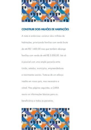 CONSTRUIR DOIS MILHÕES DE HABITAÇÕES

A meta é ambiciosa: construir dois milhões de


habitações, priorizando famílias com renda bruta


de até R$ 1.600,00 mas que também abrange


famílias com renda de até R$ 5.000,00. Isto só


é possível com uma ampla parceria entre


União, estados, municípios, empreendedores


e movimentos sociais. Trata-se de um esforço


inédito em nosso país, mas necessário e


viável. Nas páginas seguintes, a CAIXA


reuniu as informações básicas para os


beneficiários e todos os parceiros.
 