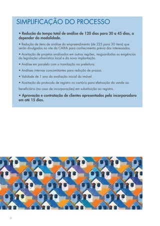 SIMPLIFICAÇÃO DO PROCESSO
     • Redução do tempo total de análise de 120 dias para 30 a 45 dias, a
     depender da modalidade.
     • Redução de itens de análise do empreendimento (de 225 para 30 itens) que
     serão divulgados no site da CAIXA para conhecimento prévio dos interessados.
     • Aceitação de projetos analisados em outras regiões, resguardadas as exigências
     da legislação urbanística local e da nova implantação.
     • Análise em paralelo com a tramitação na prefeitura.
     • Análises internas concomitantes para redução de prazos.
     • Validade de 1 ano da avaliação inicial do imóvel.
     • Aceitação do protocolo de registro no cartório para efetivação da venda ao
     beneficiário (no caso de incorporações) em substituição ao registro.

     • Aprovação e contratação de clientes apresentados pela incorporadora
     em até 15 dias.




31
 