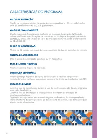CARACTERÍSTICAS DO PROGRAMA

     VALOR DA PRESTAÇÃO
     O valor de pagamento mínimo de prestação é correspondente a 10% da renda familiar
     bruta do beneficiário ou R$ 50,00 o que for maior.

     VALOR DE FINANCIAMENTO
     O valor máximo de financiamento é definido em função da localização da Unidade
     Habitacional financiada, do regime de construção, da tipologia e do tipo de intervenção
     adotado, e, ainda, está limitado ao valor de avaliação do imóvel, sendo o valor máximo
     de R$ 65.000,00.

     PRAZO DE CONSTRUÇÃO:
     Mínimo de 12 meses e máximo de 24 meses, contados da data da assinatura do contrato.

     SISTEMA DE AMORTIZAÇÃO
     SAC - Sistema de Amortização Constante ou TP - Tabela Price

     TAXA DE JUROS NOMINAL
     Não há incidência de juros na operação.

     COBERTURA SECURITÁRIA
     Não há cobrança de prêmio de seguro do beneficiário e não há a obrigação de
     contratação junto a quaisquer seguradoras e em caso de sinistro existe cobertura pelo FDS.

     ENCARGOS DEVIDOS
     Durante a fase de contratação e durante a fase de construção não são devidos encargos e
     taxas pelos beneficiários.
     Durante a fase de amortização o encargo mensal é composto da prestação de
     amortização atualizada.
     O primeiro encargo mensal vence no mês seguinte ao do crédito da última parcela do
     financiamento, no dia correspondente ao de assinatura do contrato, e os demais em igual
     dia dos meses subseqüentes.




34
 