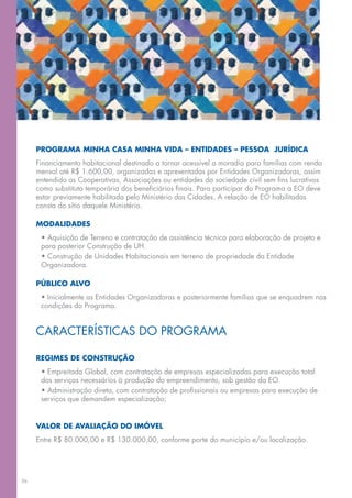 PROGRAMA MINHA CASA MINHA VIDA – ENTIDADES – PESSOA JURÍDICA
     Financiamento habitacional destinado a tornar acessível a moradia para famílias com renda
     mensal até R$ 1.600,00, organizadas e apresentadas por Entidades Organizadoras, assim
     entendido as Cooperativas, Associações ou entidades da sociedade civil sem fins lucrativos
     como substituta temporária dos beneficiários finais. Para participar do Programa a EO deve
     estar previamente habilitada pelo Ministério das Cidades. A relação de EO habilitadas
     consta do sítio daquele Ministério.

     MODALIDADES
      • Aquisição de Terreno e contratação de assistência técnica para elaboração de projeto e
      para posterior Construção de UH.
      • Construção de Unidades Habitacionais em terreno de propriedade da Entidade
      Organizadora.

     PÚBLICO ALVO
      • Inicialmente as Entidades Organizadoras e posteriormente famílias que se enquadrem nas
      condições do Programa.


     CARACTERÍSTICAS DO PROGRAMA

     REGIMES DE CONSTRUÇÃO
      • Empreitada Global, com contratação de empresas especializadas para execução total
      dos serviços necessários à produção do empreendimento, sob gestão da EO.
      • Administração direta, com contratação de profissionais ou empresas para execução de
      serviços que demandem especialização;


     VALOR DE AVALIAÇÃO DO IMÓVEL
     Entre R$ 80.000,00 e R$ 130.000,00, conforme porte do município e/ou localização.




36
 