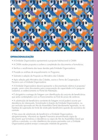 OPERACIONALIZAÇÃO
      • A Entidade Organizadora apresentará a proposta habitacional à CAIXA
      • A CAIXA recebe proposta e confere a completude dos documentos e formulários;
      • Verifica o recolhimento das taxas devidas pela Entidade Organizadora;
      • Procede as análises de enquadramento no Programa;
      • Submete à seleção da Proposta ao Ministério das Cidades
      • Após seleção pelo Ministério das Cidades, assina o Termo de Cooperação e
      Parceria com a Entidade Organizadora
      • A Entidade Organizadora deverá apresentar a documentação relativa à proposta/
      projeto, assim como documentos para comprovação da capacidade civil e pesquisa
      cadastral, e credenciamento no Portal da Habitação.
      • É obrigatória a entrega da listagem com identificação do conjunto de beneficiários
      que serão contemplados com os financiamentos ao final do prazo de carência.
      • A substituição de beneficiário constante da listagem inicial poderá ocorrer por
      desistência do interessado, formalizada à direção da Entidade Organizadora, ou
      por exclusão aprovada em Ata da Assembléia Geral devidamente registrada, ou na
      hipótese de superação do limite de renda pelo beneficiário quando da assinatura do
      contrato.
      • Nos casos de substituição de beneficiário a Entidade Organizadora,
      obrigatoriamente, informará ao Agente Financeiro encaminhando cópia do
      documento que formalizou a desistência ou cópia da Ata da Assembléia Geral que
      ratificou a exclusão, e a não obediência dos prazos pactuados com a Entidade
      Organizadora poderá ensejar a execução imediata da garantia.




37
 