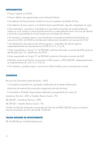 IMPEDIMENTOS
 • Possuir registro no CADIN;
 • Possuir débitos não regularizados junto à Receita Federal;
 • Ser detentor de financiamento imobiliário ativo em qualquer localidade do País;
 • Ser detentor de área superior a 4 módulos fiscais quantificadas segundo a legislação em vigor;
 • Ser proprietário, cessionário, arrendatário ou promitente comprador de imóvel residencial
 urbano ou rural, situado no atual local de domicílio ou onde pretende fixá-lo. No caso de reforma
 é admitida a propriedade do imóvel residencial rural objeto da reforma;
 • Ter figurado, a qualquer época, como beneficiário de programa habitacional lastreado nos
 recursos do OGU, do INCRA ou de desconto habitacional concedido com recursos do FGTS;
 • Ser beneficiário do programa de reforma agrária – assentados da reforma agrária,
 independentemente do enquadramento da DAP (A, B, C, D ou V);
 • Estar enquadrado no Grupo “A” do PRONAF, conforme informado no extrato da DAP, exceto se
 identificado como “A – Beneficiário do PNCF”;
 • Estar enquadrado no Grupo “D” do PRONAF, conforme informado no extrato da DAP;
 • Receber renda anual familiar consignada na DAP superior a R$15.000,00, independentemente
 do enquadramento (A, A/C, B, C, D ou V);
 • Ter recebido, a qualquer época, recursos do crédito fundiário para construção da moradia.



SUBSÍDIOS

Recursos do Orçamento Geral da União – OGU
 • Concedido ao beneficiário, destinado à edificação da Unidade Habitacional
 (Aquisição de material de construção e pagamento de mão de obra)
 • Concedido à Entidade Organizadora destinado ao pagamento dos custos de
Assistência Técnica – ATEC e Trabalho Técnico Social – TTS
R$ 400,00 – Assistência Técnica – ATEC
R$ 200,00 – Trabalho Técnico Social – TTS
O Valor do Subsídio destinado à construção da UH é de até R$25.000,00 e para conclusão/
reforma/ampliação da UH é de até R$ 15.000,00.


VALOR MÁXIMO DE INVESTIMENTO
R$ 45.600,00 por Unidade Habitacional.




39
 