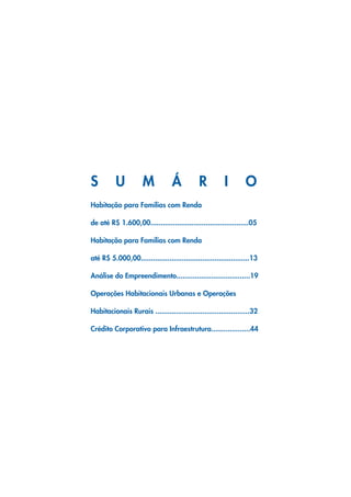 S         U          M            Á          R          I        O
Habitação para Famílias com Renda

de até R$ 1.600,00................................................05

Habitação para Famílias com Renda

até R$ 5.000,00.....................................................13

Análise do Empreendimento....................................19

Operações Habitacionais Urbanas e Operações

Habitacionais Rurais ..............................................32

Crédito Corporativo para Infraestrutura...................44
 