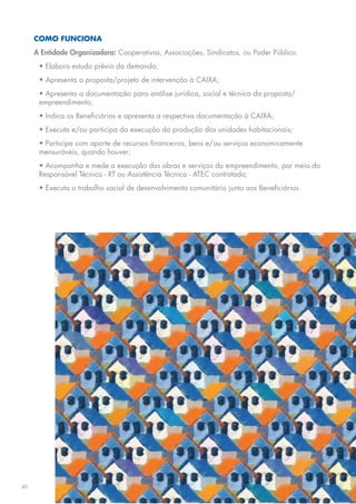 COMO FUNCIONA
     A Entidade Organizadora: Cooperativas, Associações, Sindicatos, ou Poder Público.
      • Elabora estudo prévio da demanda;
      • Apresenta a proposta/projeto de intervenção à CAIXA;
      • Apresenta a documentação para análise jurídica, social e técnica da proposta/
      empreendimento;
      • Indica os Beneficiários e apresenta a respectiva documentação à CAIXA;
      • Executa e/ou participa da execução da produção das unidades habitacionais;
      • Participa com aporte de recursos financeiros, bens e/ou serviços economicamente
      mensuráveis, quando houver;
      • Acompanha e mede a execução das obras e serviços do empreendimento, por meio do
      Responsável Técnico - RT ou Assistência Técnica - ATEC contratada;
      • Executa o trabalho social de desenvolvimento comunitário junto aos Beneficiários.




40
 