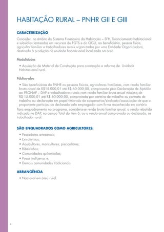 HABITAÇÃO RURAL – PNHR GII E GIII
     CARACTERIZAÇÃO
     Conceder, no âmbito do Sistema Financeiro da Habitação – SFH, financiamento habitacional
     e subsídios lastreados em recursos do FGTS e do OGU, ao beneficiário, pessoa física,
     agricultor familiar e trabalhadores rurais organizados por uma Entidade Organizadora,
     destinado à produção de unidade habitacional localizada na área.

     Modalidades
      • Aquisição de Material de Construção para construção e reforma de Unidade
      Habitacional rural.

     Público-alvo
       • São beneficiárias do PNHR as pessoas físicas, agricultores familiares, com renda familiar
       bruta anual de R$15.000,01 até R$ 60.000,00, comprovada pela Declaração de Aptidão
       ao PRONAF – DAP e trabalhadores rurais com renda familiar bruta anual máxima de
       R$ 15.000,01 até R$ 60.000,00, comprovada por carteira de trabalho ou contrato de
       trabalho ou declaração em papel timbrado de cooperativa/sindicato/associação de que o
       proponente participa ou declarada pelo empregador com firma reconhecida em cartório
     Para enquadramento no programa, considera-se renda bruta familiar anual, a renda rebatida
     indicada na DAP, no campo Total do item 6, ou a renda anual comprovada ou declarada, se
     trabalhador rural.


     SÃO ENQUADRADOS COMO AGRICULTORES:
      •   Pescadores artesanais;
      •   Extrativistas;
      •   Aquicultores, maricultores, piscicultores;
      •   Ribeirinhos;
      •   Comunidades quilombolas;
      •   Povos indígenas e,
      •   Demais comunidades tradicionais

     ABRANGÊNCIA
      • Nacional em área rural.




41
 