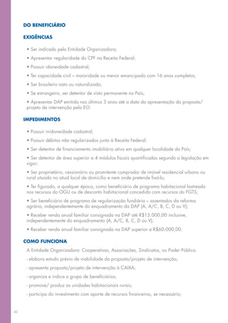 DO BENEFICIÁRIO

     EXIGÊNCIAS

      • Ser indicado pela Entidade Organizadora;
      • Apresentar regularidade do CPF na Receita Federal;
      • Possuir idoneidade cadastral;
      • Ter capacidade civil – maioridade ou menor emancipado com 16 anos completos;
      • Ser brasileiro nato ou naturalizado;
      • Se estrangeiro, ser detentor de visto permanente no País;
      • Apresentar DAP emitida nos últimos 3 anos até a data da apresentação da proposta/
      projeto de intervenção pela EO.

     IMPEDIMENTOS

      • Possuir inidoneidade cadastral;
      • Possuir débitos não regularizados junto à Receita Federal;
      • Ser detentor de financiamento imobiliário ativo em qualquer localidade do País;
      • Ser detentor de área superior a 4 módulos fiscais quantificadas segundo a legislação em
      vigor;
      • Ser proprietário, cessionário ou promitente comprador de imóvel residencial urbano ou
      rural situado no atual local de domicílio e nem onde pretende fixá-lo;
      • Ter figurado, a qualquer época, como beneficiário de programa habitacional lastreado
      nos recursos do OGU ou de desconto habitacional concedido com recursos do FGTS;
      • Ser beneficiário de programa de regularização fundiária – assentados da reforma
      agrária, independentemente do enquadramento da DAP (A, A/C, B, C, D ou V);
      • Receber renda anual familiar consignada na DAP até R$15.000,00 inclusive,
      independentemente do enquadramento (A, A/C, B, C, D ou V);
      • Receber renda anual familiar consignada na DAP superior a R$60.000,00.

     COMO FUNCIONA
      A Entidade Organizadora: Cooperativas, Associações, Sindicatos, ou Poder Público.
      - elabora estudo prévio de viabilidade da proposta/projeto de intervenção;
      - apresenta proposta/projeto de intervenção à CAIXA;
      - organiza e indica o grupo de beneficiários;
      - promove/ produz as unidades habitacionais rurais;
      - participa do investimento com aporte de recursos financeiros, se necessário;


42
 