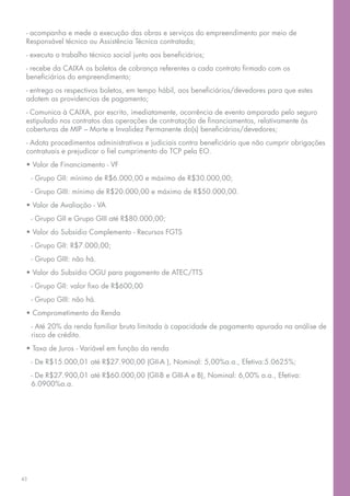 - acompanha e mede a execução das obras e serviços do empreendimento por meio de
 Responsável técnico ou Assistência Técnica contratada;
 - executa o trabalho técnico social junto aos beneficiários;
 - recebe da CAIXA os boletos de cobrança referentes a cada contrato firmado com os
 beneficiários do empreendimento;
 - entrega os respectivos boletos, em tempo hábil, aos beneficiários/devedores para que estes
 adotem as providencias de pagamento;
 - Comunica à CAIXA, por escrito, imediatamente, ocorrência de evento amparado pelo seguro
 estipulado nos contratos das operações de contratação de financiamentos, relativamente às
 coberturas de MIP – Morte e Invalidez Permanente do(s) beneficiários/devedores;
 - Adota procedimentos administrativos e judiciais contra beneficiário que não cumprir obrigações
 contratuais e prejudicar o fiel cumprimento do TCP pela EO.
 • Valor de Financiamento - VF
     - Grupo GII: mínimo de R$6.000,00 e máximo de R$30.000,00;
     - Grupo GIII: mínimo de R$20.000,00 e máximo de R$50.000,00.
 • Valor de Avaliação - VA
     - Grupo GII e Grupo GIII até R$80.000,00;
 • Valor do Subsídio Complemento - Recursos FGTS
     - Grupo GII: R$7.000,00;
     - Grupo GIII: não há.
 • Valor do Subsídio OGU para pagamento de ATEC/TTS
     - Grupo GII: valor fixo de R$600,00
     - Grupo GIII: não há.
 • Comprometimento da Renda
     - Até 20% da renda familiar bruta limitada à capacidade de pagamento apurada na análise de
     risco de crédito.
 • Taxa de Juros - Variável em função da renda
     - De R$15.000,01 até R$27.900,00 (GII-A ), Nominal: 5,00%a.a., Efetiva:5.0625%;
     - De R$27.900,01 até R$60.000,00 (GII-B e GIII-A e B), Nominal: 6,00% a.a., Efetiva:
     6.0900%a.a.




43
 