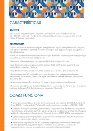 CARACTERÍSTICAS
    OBJETIVO
    Aquisição de empreendimentos na planta, para famílias com renda bruta de até
    R$ 1.600,00, pelo FAR – Fundo de Arrendamento Residencial, em parceria com o Poder
    Público (Estados e municípios).


    ABRANGÊNCIA
    Capitais estaduais e respectivas regiões metropolitanas, região metropolitana de Campinas/
    SP e Baixada Santista/SP, Distrito Federal e municípios com população igual ou superior a
    50 mil habitantes.
    Podem ser implementadas operações de aquisição de imóveis nos municípios com população
    entre 20 e 50 mil habitantes, desde que a:
    - população urbana seja igual ou superior a 70% de sua população total;
    - taxa de crescimento populacional, entre os anos 2000 e 2010, seja superior à taxa
    verificada no respectivo Estado; e
    - taxa de crescimento populacional, entre os anos 2007 e 2010, seja superior a 5%.
    • Excepcionalmente, são avaliadas propostas de operações, independente do porte
    populacional do município, desde que sejam destinadas a atender demanda habitacional
    decorrente de:
    • Crescimento demográfico resultante do impacto de grandes empreendimentos;
    Situação de emergência ou de calamidade pública reconhecida por Portaria da      Secretaria
    Nacional de Defesa Civil do Ministério da Integração Nacional.



    COMO FUNCIONA
     • União aloca recursos por área do território nacional com base no déficit habitacional no
     Brasil 2000 – Fundação João Pinheiro/Mcidades, contagem populacional 2008 – IBGE.
     • Estados e municípios realizam, gratuitamente, o cadastramento das famílias, enquadram
     nos critérios de priorização definidos para o programa e indicam as famílias à CAIXA para
     validação utilizando as informações do Cadastro Único – CADÚNICO e outros cadastros.
     • Construtoras apresentam projetos às Superintendências Regionais da CAIXA, podendo
     fazê-los em parceria com estados e municípios.
     • Após análise simplificada, a CAIXA contrata a operação, acompanha a execução
     da obra pela construtora, libera recursos conforme cronograma e, concluído o
6
     empreendimento, contrata o parcelamento com as famílias selecionadas.
 