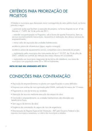 CRITÉRIOS PARA PRIORIZAÇÃO DE
    PROJETOS
     • Estados e municípios que oferecerem maior contrapartida do setor público local, na forma
     prevista a seguir:
      – promover ações que facilitem a execução de projetos, na forma disposta no art. 4º do
      Decreto nº. 7.499, de 16 de junho de 2011;
      – estender sua participação no Programa, sob a forma de aportes financeiros, bens ou
      serviços economicamente mensuráveis, necessários à realização das obras e serviços do
      empreendimento;
      – menor valor de aquisição das unidades habitacionais;




                                                                                                  HABITAÇÃO PARA FAMÍLIAS COM RENDA DE ATÉ R$ 1.600,00
      existência prévia de infraestrutura (água, esgoto e energia);
      existência prévia de equipamentos sociais, compatíveis com a demanda do projeto;
      – implantação pelos municípios dos instrumentos da Lei nº 10.257, de 10 de julho de
      2001, voltados ao controle da retenção das áreas urbanas em ociosidade;
      – implantados em municípios integrantes de territórios da cidadania, nos casos de
      municípios com população entre 20 e 100 mil habitantes;

    META DE 860 MIL UNIDADES ATÉ 2014




    CONDIÇÕES PARA CONTRATAÇÃO
     • Aquisição de empreendimentos na planta com especificações e custos definidos.
     • Empresa com análise de risco aprovada pela CAIXA, realizada há menos de 12 meses.
     • Pagamento à vista do terreno ao vendedor.
     • Liberação de recursos mediante execução das etapas da obra.
     • Concluído o empreendimento, as unidades habitacionais são alienadas aos
      beneficiários finais.
     • Sem seguro de término de obra.
     • Exigência de contratação do seguro de risco de engenharia.
     • Desoneração do Regime Especial de Tributação – RET pelo Governo Federal e dos
     impostos municipais e estaduais, a critério dos municípios e estados.




7
 