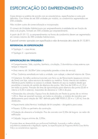 ESPECIFICAÇÃO DO EMPREENDIMENTO
    Casas térreas ou prédios de acordo com as características, especificações e custos pré-
    definidos. Com limites de até 500 unidades por módulo, ou condomínios segmentados em
    250 unidades.
    Não incidem custos de comercialização e incorporação.
    O número de Unidades Habitacionais por empreendimento é estabelecido em função da
    área e do projeto, limitado em 500 unidades por empreendimento.
    A partir de 01.01.12, os empreendimentos na forma de condomínio devem ser segmentados
    em número máximo de 300 unidades habitacionais.
    É possível contratar operações com especificação e valor de transição até a data de 31.12.2011.

    REFERENCIAL DE ESPECIFICAÇÃO
     • Tipologia 1 – casa térrea
     • Tipologia 2 – apartamento


    ESPECIFICAÇÃO DA TIPOLOGIA 1
     • Compartimentos: Sala, cozinha, banheiro, circulação, 2 dormitórios e área externa com
     tanque e máquina
     • Área interna útil: 36,00m² (não computadas paredes e área de serviço).
     • Piso: Cerâmica esmaltada em todo a unidade, com rodapé, e desnível máximo de 15mm.
     • Cobertura: Em telha cerâmica/concreto com forro ou de fibrocimento (espessura mínima
     de 5mm) com laje, sobre estrutura de madeira ou metálica. Portas internas em madeira.
     Admite-se porta metálica no acesso à unidade. Batente em aço ou madeira desde que
     possibilite a inversão do sentido de abertura das portas. Vão livre de 0,80 m x 2,10 m
     em todas as portas. Previsão de área de aproximação para abertura das portas (0,60 m
     interno e 0,30 m externo), maçanetas de alavanca a 1,00 m do piso.
     • Dimensões dos cômodos: Espaço livre de obstáculos em frente às portas de no mínimo
     1,20 m. Deve ser possível inscrever, em todos os cômodos, o módulo de manobra sem
     deslocamento para rotação de 180° definido pela NBR 9050 (1,20 m x 1,50 m), livre de
     obstáculos.
     • Aquecimento solar/térmico: Instalação de kit completo – obrigatório para casas.
     • Passeio: 0,50m no perímetro da construção.
     • Proteção da alvenaria e fundação: Piso de concreto com 0,50m de largura ao redor da
     edificação
     • Calçada: Largura mínima de, 0,90m.

    O projeto deve ser desenvolvido por profissional habilitado, buscando a melhor solução
    arquitetônica,obedecendo a legislação vigente, às especificações do Programa Minha Casa Minha
    Vida e as características regionais.


8
 