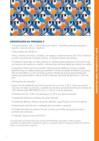 ESPECIFICAÇÃO DA TIPOLOGIA 2
     • Compartimentos: sala / 1 dormitório para casal e 1 dormitório para duas pessoas /
     cozinha / área de serviço / banheiro.




                                                                                                     HABITAÇÃO PARA FAMÍLIAS COM RENDA DE ATÉ R$ 1.600,00
     • Área interna útil: 39,00 m².
     • Piso: Cerâmica em toda a unidade, com rodapé, e desnível máximo de 15mm. Cerâmica
     no hall e nas áreas de circulação internas. Cimentado alisado nas escadas.
     • Cobertura: Sobre laje, em telha cerâmica ou de fibrocimento (espessura mínima de 5 mm),
     com estrutura de madeira ou metálica. Admite-se laje inclinada desde que coberta com telhas.
     • Esquadrias: Portas internas em madeira. Admite-se porta metálica no acesso à unidade.
     Batente em aço ou madeira desde que possibilite a inversão do sentido de abertura das portas.
     Vão livre de 0,80 m x 2,10 m em todas as portas. Previsão de área de aproximação para
     abertura das portas (0,60 m interno e 0,30 m externo), maçanetas de alavanca a 1,00 m do
     piso.
     • Dimensões dos cômodos:
     Espaço livre de obstáculos em frente às portas de no mínimo 1,20 m. Deve ser possível
     inscrever, em todos os cômodos, o módulo de manobra sem deslocamento para rotação de
     180° definido pela NBR 9050 (1,20 m x 1,50 m), livre de obstáculos.
     • Pé-direito mínimo: 2,30 m nos banheiros e 2,50 m nos demais cômodos.
     • Instalações hidráulicas: Número de pontos definido.
     • Instalações elétricas: Número de pontos definido, especificação mínima de materiais.
     • Aquecimento solar/térmico: Instalação de kit completo – opcional.
     • Proteção de alvenaria externa: Piso de concreto com 0,50m de largura em todo o
     perímetro da construção.
     • Calçada: Largura mínima de 0,90 m.

    O projeto deve ser desenvolvido por profissional habilitado, buscando a melhor solução
    arquitetônica,obedecendo a legislação vigente, às especificações do Programa Minha Casa Minha
    Vida e as características regionais.




9
 