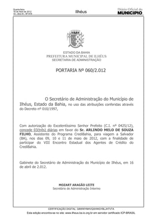 Quarta-feira
18 de Abril de 2012
10 - Ano IV - Nº 819
                                                      Ilhéus




                                            ESTADO DA BAHIA
                              PREFEITURA MUNICIPAL DE ILHÉUS
                                   SECRETARIA DE ADMINISTRAÇÃO


                                      PORTARIA Nº 060/2.012




                   O Secretário de Administração do Município de
      Ilhéus, Estado da Bahia, no uso das atribuições conferidas através
      do Decreto nº 010/1997,



      Com autorização do Excelentíssimo Senhor Prefeito (C.I. nº 0425/12),
      concede 03(três) diárias em favor do Sr. ARLINDO MELO DE SOUZA
      FILHO, Assistente do Programa CrediBahia, para viagem a Salvador
      (BA), nos dias 09, 10 e 11 de maio de 2012, com a finalidade de
      participar do VIII Encontro Estadual dos Agentes de Crédito do
      CrediBahia.



      Gabinete do Secretário de Administração do Município de Ilhéus, em 16
      de abril de 2.012.




                                       MOZART ARAGÃO LEITE
                                   Secretário de Administração Interino




                               CERTIFICAÇÃO DIGITAL: G8WWYMHVQXHWGYBLJHTVTA
              Esta edição encontra-se no site: www.ilheus.ba.io.org.br em servidor certificado ICP-BRASIL
 