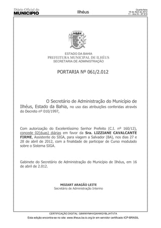 Quarta-feira
                                            Ilhéus                                    18 de Abril de 2012
                                                                                      11 - Ano IV - Nº 819




                                  ESTADO DA BAHIA
                    PREFEITURA MUNICIPAL DE ILHÉUS
                         SECRETARIA DE ADMINISTRAÇÃO


                            PORTARIA Nº 061/2.012




             O Secretário de Administração do Município de
Ilhéus, Estado da Bahia, no uso das atribuições conferidas através
do Decreto nº 010/1997,



Com autorização do Excelentíssimo Senhor Prefeito (C.I. nº 160/12),
concede 02(duas) diárias em favor da Sra. LIZZIANE CAVALCANTE
FIRME, Assistente do SIGA, para viagem a Salvador (BA), nos dias 27 e
28 de abril de 2012, com a finalidade de participar de Curso modulado
sobre o Sistema SIGA.



Gabinete do Secretário de Administração do Município de Ilhéus, em 16
de abril de 2.012.




                             MOZART ARAGÃO LEITE
                         Secretário de Administração Interino




                     CERTIFICAÇÃO DIGITAL: G8WWYMHVQXHWGYBLJHTVTA
    Esta edição encontra-se no site: www.ilheus.ba.io.org.br em servidor certificado ICP-BRASIL
 