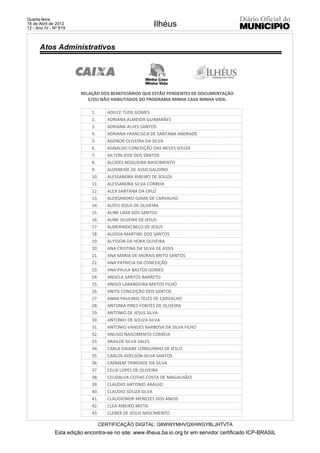 Quarta-feira
18 de Abril de 2012
12 - Ano IV - Nº 819
                                                         Ilhéus

      Atos Administrativos




                        RELAÇÃO DOS BENEFICIÁRIOS QUE ESTÃO PENDENTES DE DOCUMENTAÇÃO
                           E/OU NÃO HABILITADOS DO PROGRAMA MINHA CASA MINHA VIDA.

                             1.       ADILCE TUDE GOMES
                             2.       ADRIANA ALMEIDA GUIMARÃES
                             3.       ADRIANA ALVES SANTOS
                             4.       ADRIANA FRANCISCA DE SANTANA ANDRADE
                             5.       AGENOR OLIVEIRA DA SILVA
                             6.       AGNALDO CONCEIÇÃO DAS NEVES SOUZA
                             7.       AILTON JOSE DOS SANTOS
                             8.       ALCIDES NOGUEIRA NASCIMENTO
                             9.       ALDENEIDE DE ASSIS GALDINO
                             10.      ALESSANDRA RIBEIRO DE SOUZA
                             11.      ALESSANDRA SILVA CORREIA
                             12.      ALEX SANTANA DA CRUZ
                             13.      ALEXSANDRO GAMA DE CARVALHO
                             14.      ALFEU JESUS DE OLIVEIRA
                             15.      ALINE LIMA DOS SANTOS
                             16.      ALINE SILVEIRA DE JESUS
                             17.      ALMERINDO BELO DE JESUS
                             18.      ALOISIA MARTINS DOS SANTOS
                             19.      ALYSSON DA HORA OLIVEIRA
                             20.      ANA CRISTINA DA SILVA DE ASSIS
                             21.      ANA MARIA DE MORAIS BRITO SANTOS
                             22.      ANA PATRICIA DA CONCEIÇÃO
                             23.      ANA PAULA BASTOS GOMES
                             24.      ANGELA SANTOS BARRETO
                             25.      ANISIO LARANGEIRA MATOS FILHO
                             26.      ANITA CONCEIÇÃO DOS SANTOS
                             27.      ANNA PAULINIG TELES DE CARVALHO
                             28.      ANTONIA PIRES FONTES DE OLIVEIRA
                             29.      ANTONIO DE JESUS SILVA
                             30.      ANTONIO DE SOUZA SILVA
                             31.      ANTONIO VANDES BARBOSA DA SILVA FILHO
                             32.      ANUSIO NASCIMENTO CORREIA
                             33.      ARAILDE SILVA SALES
                             34.      CARLA DAIANE LONGUINHO DE JESUS
                             35.      CARLOS ADELSON SILVA SANTOS
                             36.      CARMEM TRINDADE DA SILVA
                             37.      CELIA LOPES DE OLIVEIRA
                             38.      CELIDALVA COTIAS COSTA DE MAGALHÃES
                             39.      CLAUDIO ANTONIO ARAUJO
                             40.      CLAUDIO SOUZA SILVA
                             41.      CLAUDIONOR MENEZES DOS ANJOS
                             42.      CLEA RIBEIRO MOTA
                             43.      CLEBER DE JESUS NASCIMENTO

                                   CERTIFICAÇÃO DIGITAL: G8WWYMHVQXHWGYBLJHTVTA
              Esta edição encontra-se no site: www.ilheus.ba.io.org.br em servidor certificado ICP-BRASIL
 