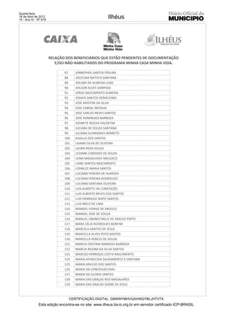 Quarta-feira
18 de Abril de 2012
14 - Ano IV - Nº 819
                                                       Ilhéus




                       RELAÇÃO DOS BENEFICIÁRIOS QUE ESTÃO PENDENTES DE DOCUMENTAÇÃO
                          E/OU NÃO HABILITADOS DO PROGRAMA MINHA CASA MINHA VIDA.

                              87.    JENNEPHER SANTOS PERLIRA
                              88.    JOCEILMA BATISTA SANTANA
                              89.    JOELMA DE ALMEIDA LEAO
                              90.    JOILSON ALVES SAMPAIO
                              91.    JORGE NASCIMENTO ALMEIDA
                              92.    JOSAFÁ SANTOS DOMICIONO
                              93.    JOSE ARISTON DA SILVA
                              94.    JOSE CABRAL MESSIAS
                              95.    JOSE CARLOS NEVES SANTOS
                              96.    JOSÉ DOMINGOS BARBOZA
                              97.    JOSINETE ROCHA VALENTIM
                              98.    JUCIARA DE SOUZA SANTANA
                              99.    JULIANA GUIMARAES BARRETO
                              100.   KAIALLA DOS SANTOS
                              101.   LAIANA SILVA DE OLIVEIRA
                              102.   LAURA ROSA SOUZA
                              103.   LEDIANE CARDOSO DE SOUZA
                              104.   LEINA MAGALHAES MELGACO
                              105.   LIANE SANTOS NASCIMENTO
                              106.   LIDINILCE MARIA SANTOS
                              107.   LUCIANA PEREIRA DE ALMEIDA
                              108.   LUCIANA PEREIRA RODRIGUES
                              109.   LUCIANA SANTANA OLIVEIRA
                              110.   LUIS ALBERTO DA CONCEIÇÃO
                              111.   LUIS ALBERTO NEVES DOS SANTOS
                              112.   LUIZ HENRIQUE BISPO SANTOS
                              113.   LUIZ MELO DE LIMA
                              114.   MANOEL FERRAZ DE ARGOLO
                              115.   MANOEL JOSE DE SOUZA
                              116.   MANUEL LÍBANIO MELO DE ARAÚJO PINTO
                              117.   MARA CÉLIA RODRIGUES BONFIM
                              118.   MARCELA SANTOS DE JESUS
                              119.   MARCELLA ALVES POTO BASTOS
                              120.   MARCELLA REBELO DE SOUZA
                              121.   MARCIA CRISTINA BARROSO BARBOSA
                              122.   MARCIA REGINA DA SILVA SANTOS
                              123.   MARCOS HENRIQUE COSTA NASCIMENTO
                              124.   MARIA APARECIDA SACRAMENTO A SANTANA
                              125.   MARIA ARAÚJO DOS SANTOS
                              126.   MARIA DA CONCEICAO DIAS
                              127.   MARIA DA GLORIA SANTOS
                              128.   MARIA DAS GRAÇAS REIS MAGALHÃES
                              129.   MARIA DAS GRACAS SODRE DE JESUS



                                CERTIFICAÇÃO DIGITAL: G8WWYMHVQXHWGYBLJHTVTA
              Esta edição encontra-se no site: www.ilheus.ba.io.org.br em servidor certificado ICP-BRASIL
 