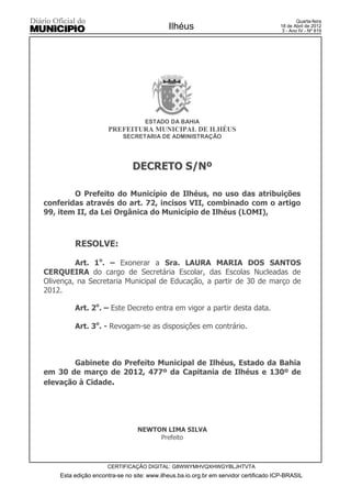 Quarta-feira
                                            Ilhéus                                    18 de Abril de 2012
                                                                                       3 - Ano IV - Nº 819




                                   ESTADO DA BAHIA
                      PREFEITURA MUNICIPAL DE ILHÉUS
                           SECRETARIA DE ADMINISTRAÇÃO




                               DECRETO S/Nº

        O Prefeito do Município de Ilhéus, no uso das atribuições
conferidas através do art. 72, incisos VII, combinado com o artigo
99, item II, da Lei Orgânica do Município de Ilhéus (LOMI),



         RESOLVE:

         Art. 1o. – Exonerar a Sra. LAURA MARIA DOS SANTOS
CERQUEIRA do cargo de Secretária Escolar, das Escolas Nucleadas de
Olivença, na Secretaria Municipal de Educação, a partir de 30 de março de
2012.

         Art. 2o. – Este Decreto entra em vigor a partir desta data.

         Art. 3o. - Revogam-se as disposições em contrário.



        Gabinete do Prefeito Municipal de Ilhéus, Estado da Bahia
em 30 de março de 2012, 477º da Capitania de Ilhéus e 130º de
elevação à Cidade.




                                 NEWTON LIMA SILVA
                                      Prefeito



                     CERTIFICAÇÃO DIGITAL: G8WWYMHVQXHWGYBLJHTVTA
    Esta edição encontra-se no site: www.ilheus.ba.io.org.br em servidor certificado ICP-BRASIL
 
