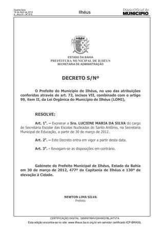 Quarta-feira
18 de Abril de 2012
4 - Ano IV - Nº 819
                                                      Ilhéus




                                             ESTADO DA BAHIA
                                PREFEITURA MUNICIPAL DE ILHÉUS
                                     SECRETARIA DE ADMINISTRAÇÃO




                                         DECRETO S/Nº

              O Prefeito do Município de Ilhéus, no uso das atribuições
      conferidas através do art. 72, incisos VII, combinado com o artigo
      99, item II, da Lei Orgânica do Município de Ilhéus (LOMI),



                      RESOLVE:

               Art. 1o. – Exonerar a Sra. LUCIENE MARIA DA SILVA do cargo
      de Secretária Escolar das Escolas Nucleadas de Santo Antônio, na Secretaria
      Municipal de Educação, a partir de 30 de março de 2012.

                      Art. 2o. – Este Decreto entra em vigor a partir desta data.

                      Art. 3o. - Revogam-se as disposições em contrário.



              Gabinete do Prefeito Municipal de Ilhéus, Estado da Bahia
      em 30 de março de 2012, 477º da Capitania de Ilhéus e 130º de
      elevação à Cidade.




                                           NEWTON LIMA SILVA
                                                Prefeito




                               CERTIFICAÇÃO DIGITAL: G8WWYMHVQXHWGYBLJHTVTA
              Esta edição encontra-se no site: www.ilheus.ba.io.org.br em servidor certificado ICP-BRASIL
 