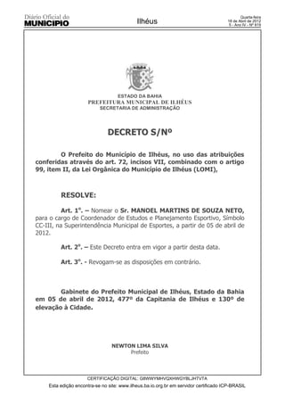 Quarta-feira
                                            Ilhéus                                    18 de Abril de 2012
                                                                                       5 - Ano IV - Nº 819




                                   ESTADO DA BAHIA
                      PREFEITURA MUNICIPAL DE ILHÉUS
                           SECRETARIA DE ADMINISTRAÇÃO




                               DECRETO S/Nº

        O Prefeito do Município de Ilhéus, no uso das atribuições
conferidas através do art. 72, incisos VII, combinado com o artigo
99, item II, da Lei Orgânica do Município de Ilhéus (LOMI),



         RESOLVE:

          Art. 1o. – Nomear o Sr. MANOEL MARTINS DE SOUZA NETO,
para o cargo de Coordenador de Estudos e Planejamento Esportivo, Símbolo
CC-III, na Superintendência Municipal de Esportes, a partir de 05 de abril de
2012.

         Art. 2o. – Este Decreto entra em vigor a partir desta data.

         Art. 3o. - Revogam-se as disposições em contrário.



        Gabinete do Prefeito Municipal de Ilhéus, Estado da Bahia
em 05 de abril de 2012, 477º da Capitania de Ilhéus e 130º de
elevação à Cidade.




                                 NEWTON LIMA SILVA
                                      Prefeito



                     CERTIFICAÇÃO DIGITAL: G8WWYMHVQXHWGYBLJHTVTA
    Esta edição encontra-se no site: www.ilheus.ba.io.org.br em servidor certificado ICP-BRASIL
 